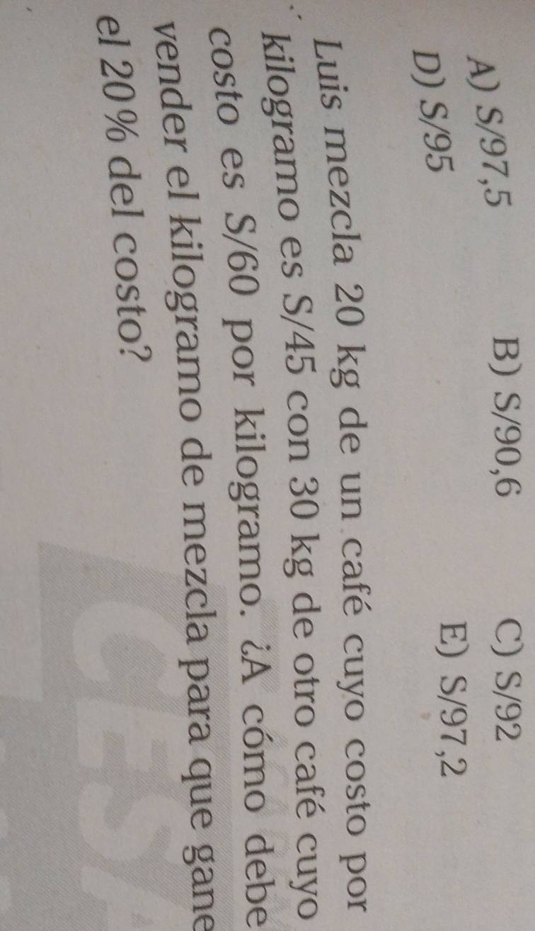 A) S/97,5
B) S/90,6 C) S/92
D) S/95
E) S/97,2
Luis mezcla 20 kg de un café cuyo costo por
kilogramo es S/45 con 30 kg de otro café cuyo
costo es S/60 por kilogramo. ¿A cómo debe
vender el kilogramo de mezcla para que gane
el 20% del costo?