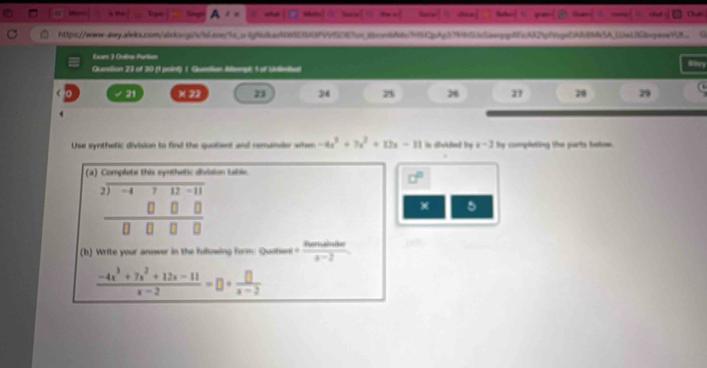 Exan 1 Olne Parton 
Question 23 of 30 (1 paint) 1. Question Mterps ( at snlimtud 
21 × 22 33 23 9 37 
Use synthetic division to find the quotient and remainder when -4x^3+7x^2+82x-11 a=3 by compleing the parts betow . 
(a) Complete this synthetic division table 
d°
beginarrayr 2encloselongdiv -4712-11 0□ □  hline 0□ □ □ endarray
5 
(b) Write your answer in the following form: Quotien! = aoveailar/a-2 
 (-4x^3+7x^2+12x-11)/x-2 =□ + □ /x-2 