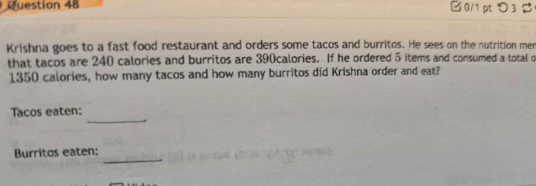 □0/1 pt つ 3 
Krishna goes to a fast food restaurant and orders some tacos and burritos. He sees on the nutrition mer 
that tacos are 240 calories and burritos are 390calories. If he ordered 5 items and consumed a total o
1350 calories, how many tacos and how many burritos did Krishna order and eat? 
_ 
Tacos eaten: 
_ 
Burritos eaten: