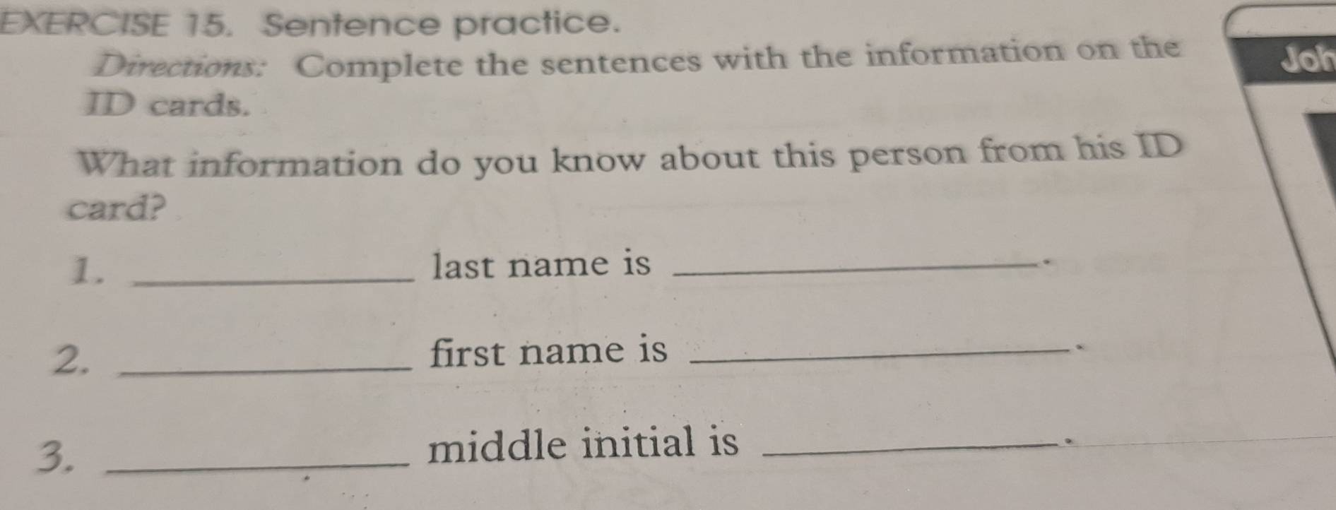 Sentence practice. 
Directions: Complete the sentences with the information on the Joh 
ID cards. 
What information do you know about this person from his ID 
card? 
1. _last name is_ 
. 
2. _first name is_ 
. 
3._ 
middle initial is_ 
.