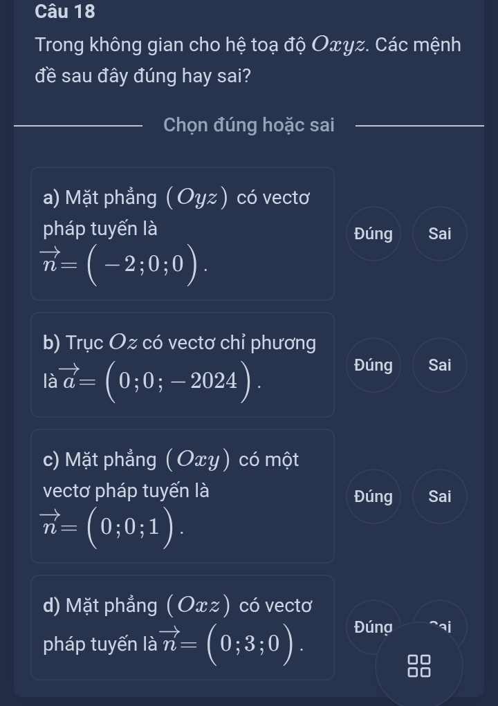 Trong không gian cho hệ toạ độ Oxyz. Các mệnh
đề sau đây đúng hay sai?
_Chọn đúng hoặc sai
a) Mặt phẳng (Oyz) có vectơ
pháp tuyến là Đúng Sai
vector n=(-2;0;0). 
b) Trục Oz có vectơ chỉ phương
là vector a=(0;0;-2024).
Đúng Sai
c) Mặt phẳng ( Oxy) có một
vectơ pháp tuyến là Đúng Sai
vector n=(0;0;1). 
d) Mặt phẳng (Oxz) có vectơ
pháp tuyến là vector n=(0;3;0). Đúng ^aj