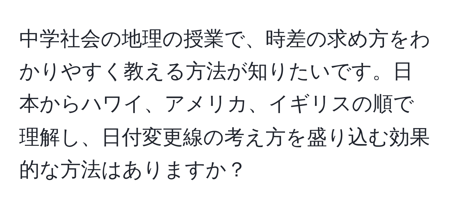 中学社会の地理の授業で、時差の求め方をわかりやすく教える方法が知りたいです。日本からハワイ、アメリカ、イギリスの順で理解し、日付変更線の考え方を盛り込む効果的な方法はありますか？