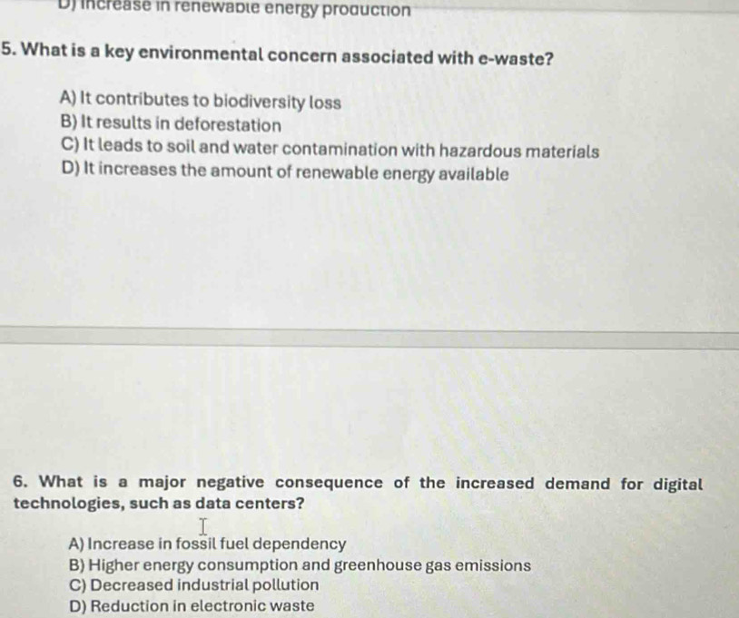 D) increase in renewable energy production
5. What is a key environmental concern associated with e-waste?
A) It contributes to biodiversity loss
B) It results in deforestation
C) It leads to soil and water contamination with hazardous materials
D) It increases the amount of renewable energy available
6. What is a major negative consequence of the increased demand for digital
technologies, such as data centers?
A) Increase in fossil fuel dependency
B) Higher energy consumption and greenhouse gas emissions
C) Decreased industrial pollution
D) Reduction in electronic waste