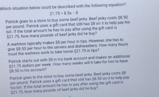 Which situation below could be described with the following equation?
21.75+8.5x-8
Patrick goes to a store to buy some beef jerky. Beef jerky costs $8.50
per pound. Patrick uses a gift card that still has $8 on it to help pay his
bill. If the total amount he has to pay after using the gift card is
$21.75, how many pounds of beef jerky did he buy?
A waitress typically makes $8 per hour in tips. However, she has to
give $8.50 per hour to the servers and dishwashers. How many hours
must the waitress work to take home $21.75 in tips?
Patrick starts out with $B in his bank account and makes an additional
$21.75 dolliars per week. How many weeks will it take for him to have
$B.5D in his account?
Patrick goes to the store to buy some beef jerky. Beef jerky costs $8
per pound. Patrick uses a gift card that still has $8.50 on it to help pay
his bill. If the total amount he has to pay after using the gift card is
$21.75, how many pounds of beef jerky did he buy?