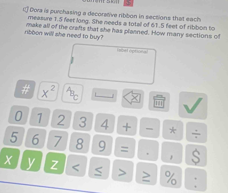 Sfrent Škill $ 
1 Dora is purchasing a decorative ribbon in sections that each 
measure 1.5 feet long. She needs a total of 61.5 feet of ribbon to 
make all of the crafts that she has planned. How many sections of 
ribbon will she need to buy? 
label optional 
# X^(2^AB_C) 」 X 
0 1 2 3 4 + * ÷
5 6 7 8 9 = 。 , S
X y Z ≥ %