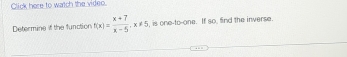 Click here to watch the video. 
Determine if the function f(x)= (x+7)/x-5 , x!= 5 , is one-to-one. If so, find the inverse.
