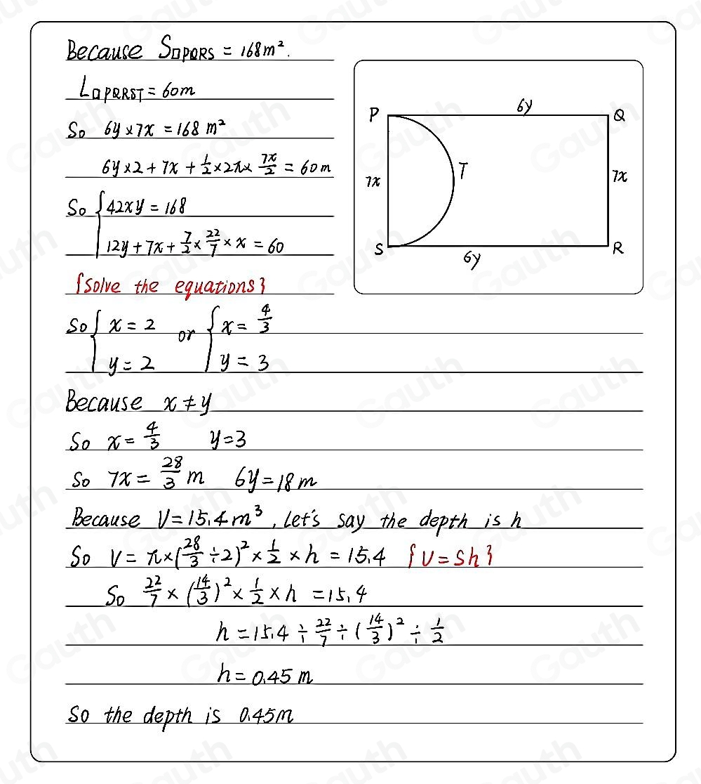 Because SopoRs =168m^2.
□ DQRST =60m
_ S_06y* 7x=168m^2
6y* 2+7x+ 1/2 * 2π *  7π /2 =60m
So beginarrayl 42xy=168 12y+7x+ 7/3 *  22/7 * x=60endarray.
(solve the equations?
sobeginarrayl x=2 y=2endarray. or beginarrayl x= 4/3  y=3endarray.
Because _ x!= y
So x= 4/3  y=3
So 7x= 28/3 m 6y=18m
Because V=15.4m^3 , let's say the depth is h
So V=π * ( 28/3 / 2)^2*  1/2 * h=15.4  v=sh
So  22/7 * ( 14/3 )^2*  1/2 * h=15.4
h=15.4/  22/7 / ( 14/3 )^2/  1/2 
h=0.45m
So the depth is 0. 45m