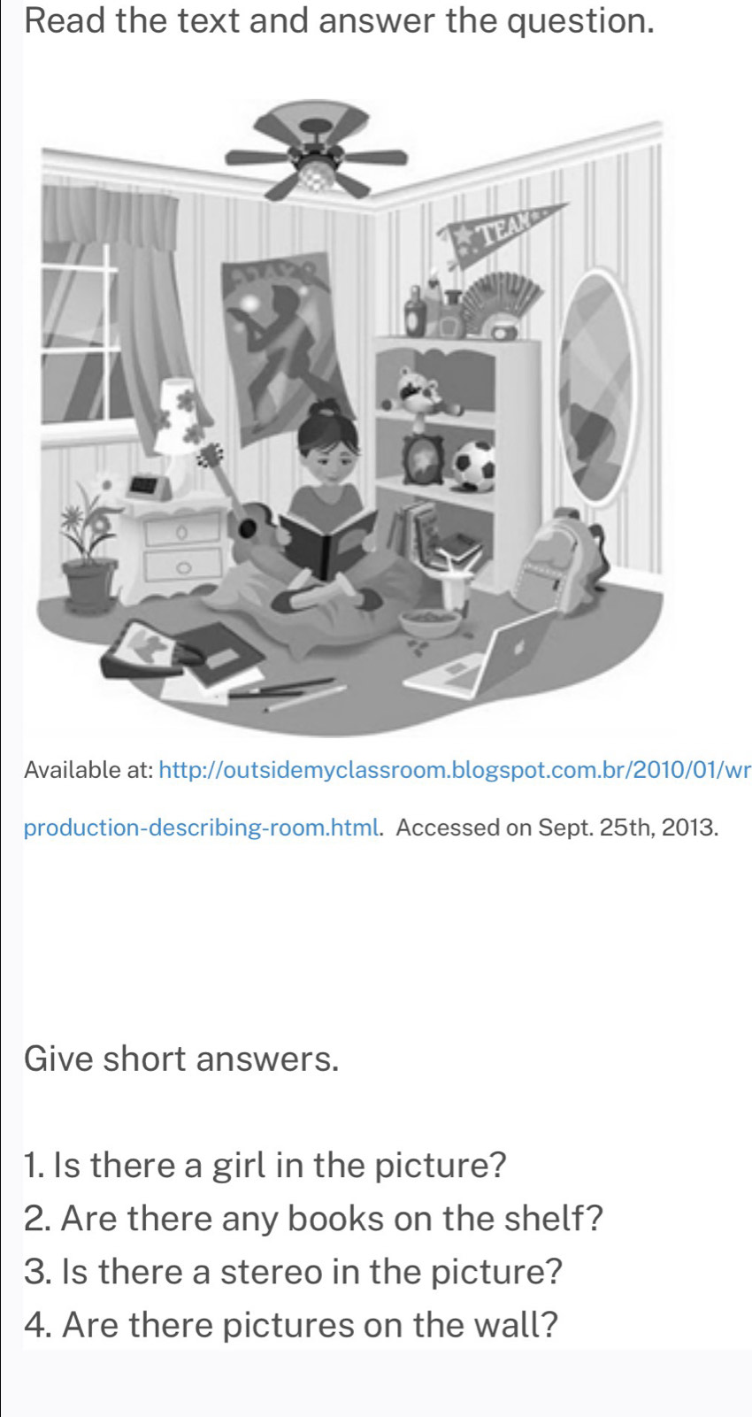 Read the text and answer the question. 
Available at: http://outsidemyclassroom.blogspot.com.br/2010/01/wr 
production-describing-room.html. Accessed on Sept. 25th, 2013. 
Give short answers. 
1. Is there a girl in the picture? 
2. Are there any books on the shelf? 
3. Is there a stereo in the picture? 
4. Are there pictures on the wall?