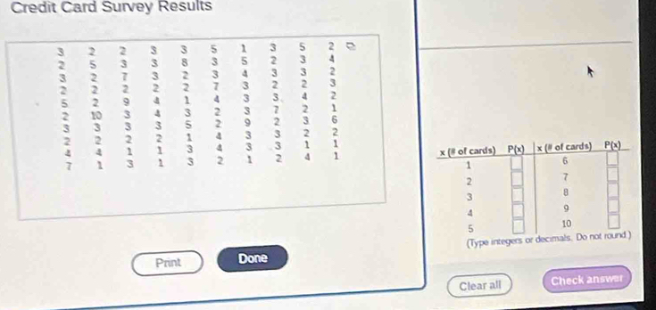 Credit Card Survey Results
3 2 2 3 3 5 1 3 5 2
2 5 3 3 8 3 5 2 3 4
3 2 7 3 2 3 4 3 3 2
2 2 2 2 2 7 3 2 2 3
5 2 9 4 1 4 3 3 4 2
2 10 3 4 3 2 3 7 2 1
3 3 3 3 5 2 9 2 3 6
2 2 2 2 1 4 3 3 2 2
: 4 1 1 3 4 3 3 ; 1
1 3 1 3 2 1 2 1 
Print Done (Type integer
Clear all Check answer