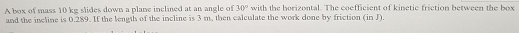 A box of mass 10 kg slides down a plane inclined at an angle of 30° with the borizontal. The coefficient of kinetic friction between the box 
and the incline is 0.289. If the length of the incline is 3 m. then calculate the work done by friction (in J).
