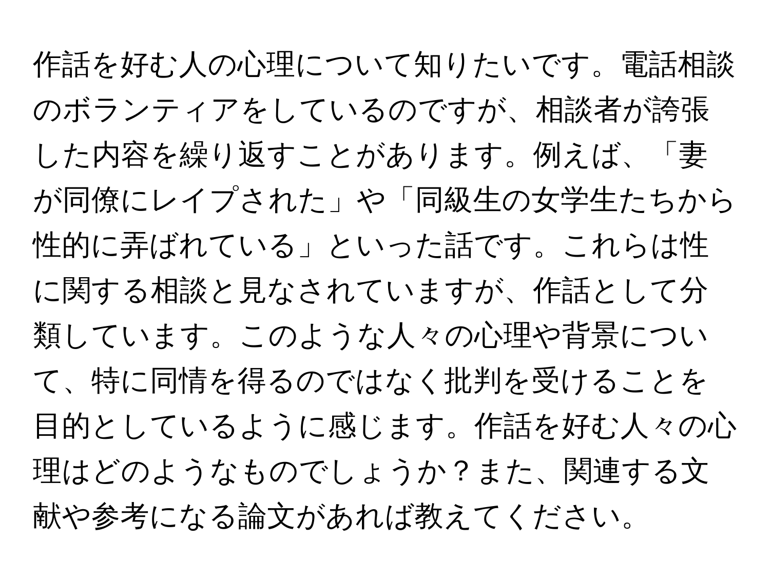 作話を好む人の心理について知りたいです。電話相談のボランティアをしているのですが、相談者が誇張した内容を繰り返すことがあります。例えば、「妻が同僚にレイプされた」や「同級生の女学生たちから性的に弄ばれている」といった話です。これらは性に関する相談と見なされていますが、作話として分類しています。このような人々の心理や背景について、特に同情を得るのではなく批判を受けることを目的としているように感じます。作話を好む人々の心理はどのようなものでしょうか？また、関連する文献や参考になる論文があれば教えてください。