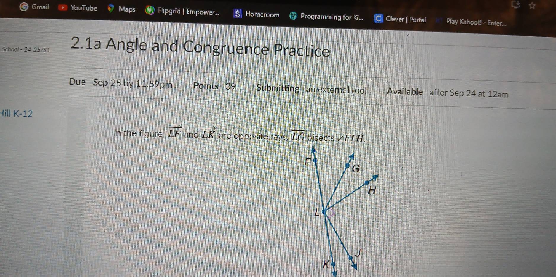 Gmail YouTube Maps Flipgrid | Empower... Homeroom Programming for Ki... Clever | Portal Play Kahoot! - Enter... 
School - 24-25/51 2.1a Angle and Congruence Practice 
Due Sep 25 by 11:59pm Points 39 Submitting an external tool Available after Sep 24 at 12am 
Hill K-12 
In the figure vector LF and vector LK are opposite rays. vector LG bisects ∠ FLH.