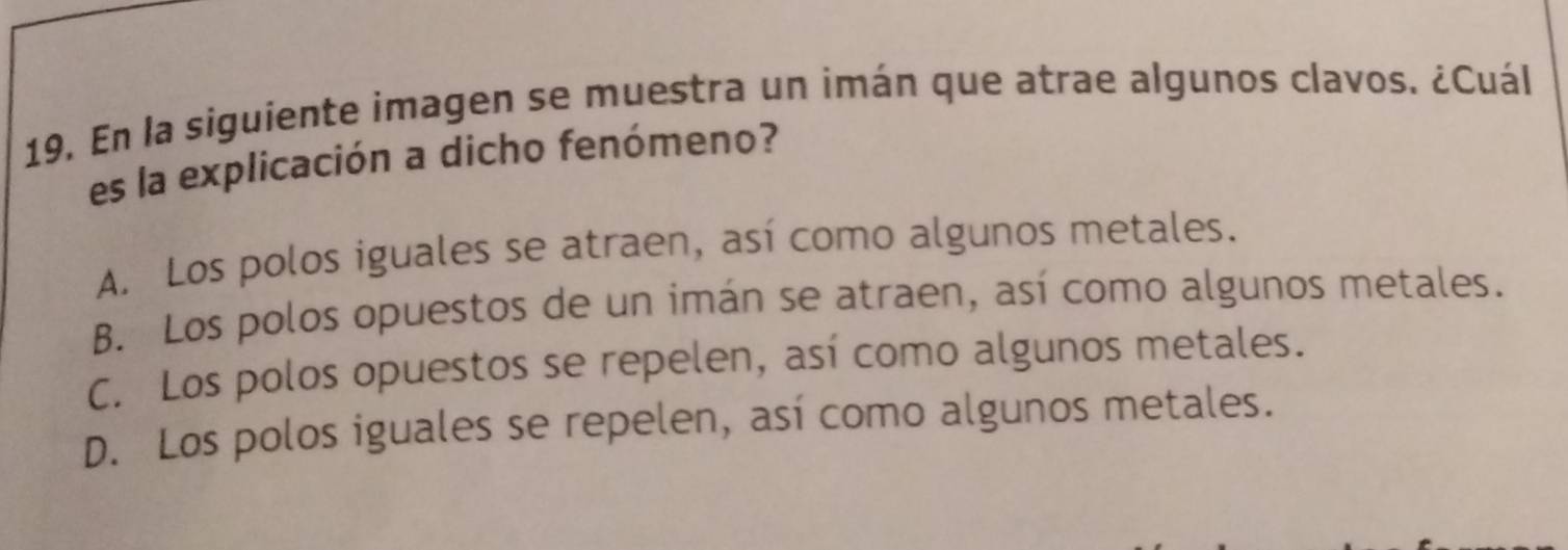 En la siguiente imagen se muestra un imán que atrae algunos clavos. ¿Cuál
es la explicación a dicho fenómeno?
A. Los polos iguales se atraen, así como algunos metales.
B. Los polos opuestos de un imán se atraen, así como algunos metales.
C. Los polos opuestos se repelen, así como algunos metales.
D. Los polos iguales se repelen, así como algunos metales.