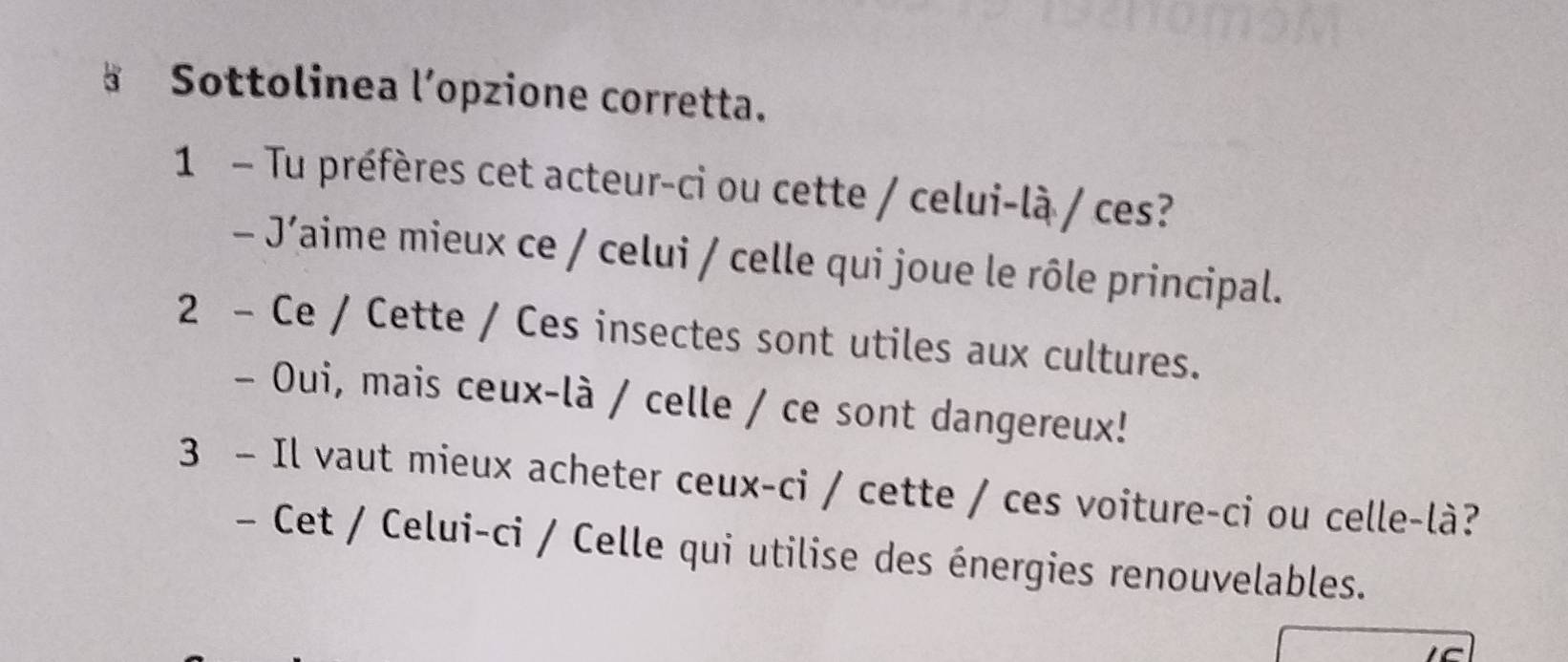 Sottolinea l’opzione corretta. 
1 - Tu préfères cet acteur-ci ou cette / celui-là / ces? 
- J´aime mieux ce / celui / celle qui joue le rôle principal. 
2 - Ce / Cette / Ces insectes sont utiles aux cultures. 
- Oui, mais ceux-là / celle / ce sont dangereux! 
3 - Il vaut mieux acheter ceux-ci / cette / ces voiture-ci ou celle-là? 
- Cet / Celui-ci / Celle qui utilise des énergies renouvelables.