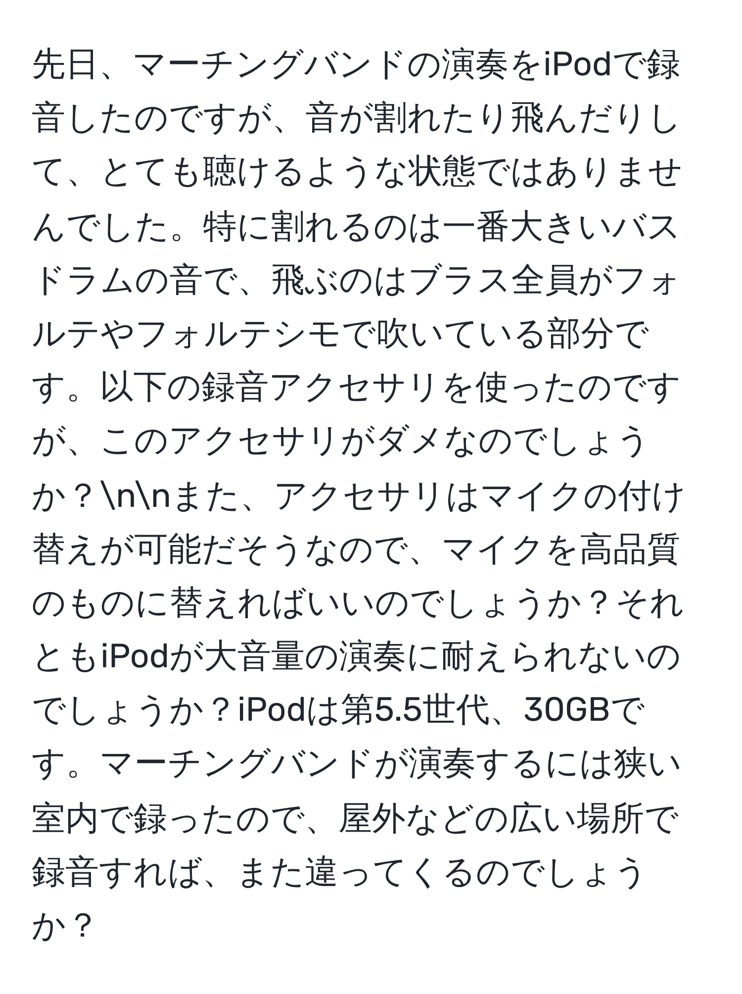 先日、マーチングバンドの演奏をiPodで録音したのですが、音が割れたり飛んだりして、とても聴けるような状態ではありませんでした。特に割れるのは一番大きいバスドラムの音で、飛ぶのはブラス全員がフォルテやフォルテシモで吹いている部分です。以下の録音アクセサリを使ったのですが、このアクセサリがダメなのでしょうか？nnまた、アクセサリはマイクの付け替えが可能だそうなので、マイクを高品質のものに替えればいいのでしょうか？それともiPodが大音量の演奏に耐えられないのでしょうか？iPodは第5.5世代、30GBです。マーチングバンドが演奏するには狭い室内で録ったので、屋外などの広い場所で録音すれば、また違ってくるのでしょうか？