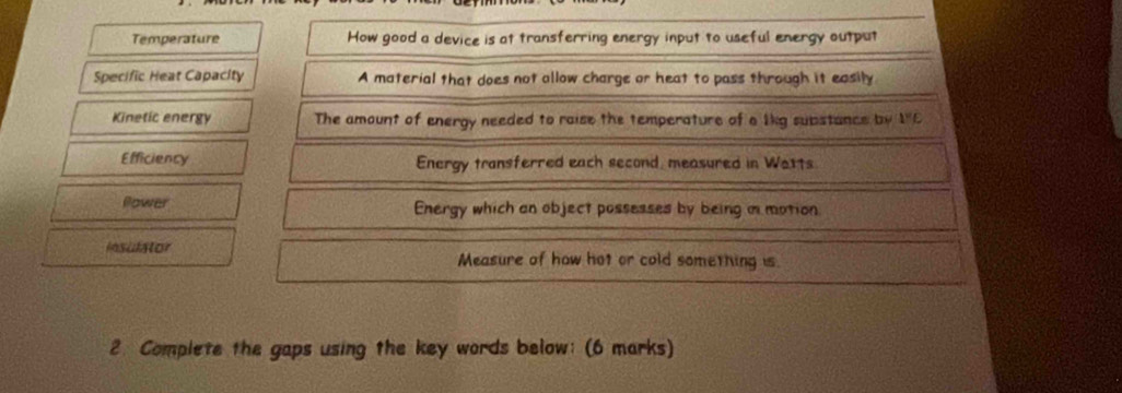 Temperature How good a device is at transferring energy input to useful energy output 
Specific Heat Capacity A material that does not allow charge or heat to pass through it easily 
Kinetic energy The amount of energy needed to raise the temperature of a lkg substance by 1^wE
Efficiency Energy transferred each second, measured in We1ts. 
Plower Energy which an object possesses by being m motion 
Insulator Measure of how hot or cold something is. 
2. Complete the gaps using the key words below: (6 marks)