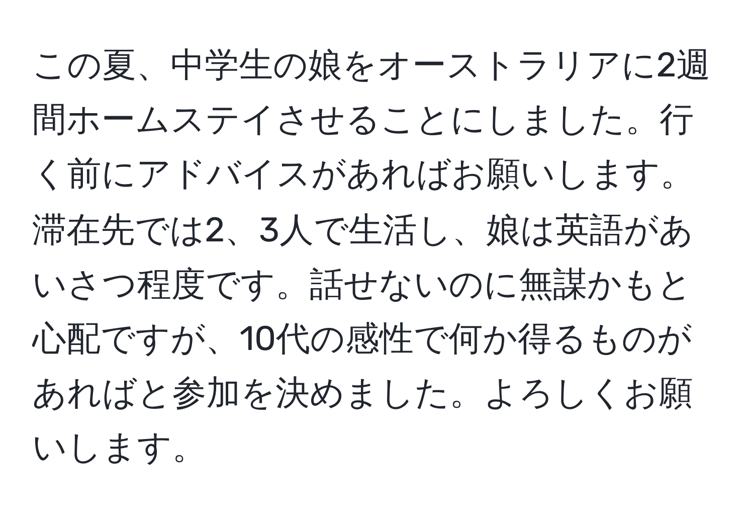 この夏、中学生の娘をオーストラリアに2週間ホームステイさせることにしました。行く前にアドバイスがあればお願いします。滞在先では2、3人で生活し、娘は英語があいさつ程度です。話せないのに無謀かもと心配ですが、10代の感性で何か得るものがあればと参加を決めました。よろしくお願いします。