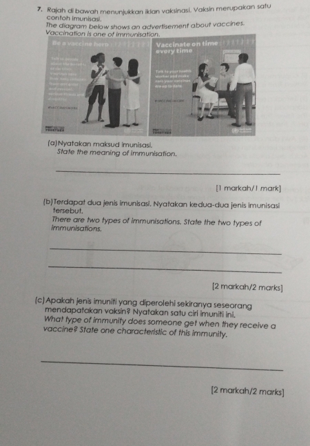 7, Rajah di bawah menunjukkan iklan vaksinasi. Vaksin merupakan satu 
contoh imunisasi. 
The diagram below shows an advertisement about vaccines. 
Vaccination is one of immunisa 
(a)Nyatakan maksud imunisasi. 
State the meaning of immunisation. 
_ 
[1 markah/1 mark] 
(b)Terdapat dua jenis imunisasi. Nyatakan kedua-dua jenis imunisasi 
tersebut. 
There are two types of immunisations. State the two types of 
immunisations. 
_ 
_ 
[2 markah/2 marks] 
(c) Apakah jenis imuniti yang diperolehi sekiranya seseorang 
mendapatakan vaksin? Nyatakan satu ciri imuniti ini. 
What type of immunity does someone get when they receive a 
vaccine? State one characteristic of this immunity. 
_ 
[2 markah/2 marks]