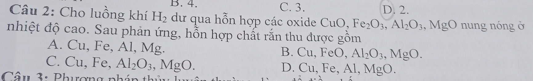 4. C. 3.
D. 2.
Câu 2: Cho luồng khí H_2 dư qua hỗn hợp các oxide CuO, Fe_2O_3, Al_2O_3, MgO nung nóng ở
nhiệt độ cao. Sau phản ứng, hỗn hợp chất rắn thu được gồm
A. Cu, Fe, Al, Mg.
B. Cu, FeO, Al_2O_3, MgO.
C. ( Cu, Fe, Al_2O_3, MgO.
D. Cu, Fe, Al, Mg 0.
Câu 3: Phương phán thủ