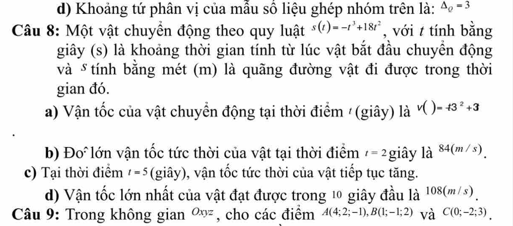 Khoảng tứ phân vị của mẫu số liệu ghép nhóm trên là: △ _Q=3
Câu 8: Một vật chuyền động theo quy luật s(t)=-t^3+18t^2 , với t tính bằng 
giây (s) là khoảng thời gian tính từ lúc vật bắt đầu chuyền động 
và δ tính bằng mét (m) là quãng đường vật đi được trong thời 
gian đó. 
a) Vận tốc của vật chuyển động tại thời điểm /(giây) là V()=-t3^2+3
b) Đo lớn vận tốc tức thời của vật tại thời điểm t=2 giây là 84(m/s). 
c) Tại thời điểm t=5 (giây), vận tốc tức thời của vật tiếp tục tăng. 
d) Vận tốc lớn nhất của vật đạt được trong 10 giây đầu là 108(m/s). 
Câu 9: Trong không gian Oxyz , cho các điểm A(4;2;-1), B(1;-1;2) và C(0;-2;3).