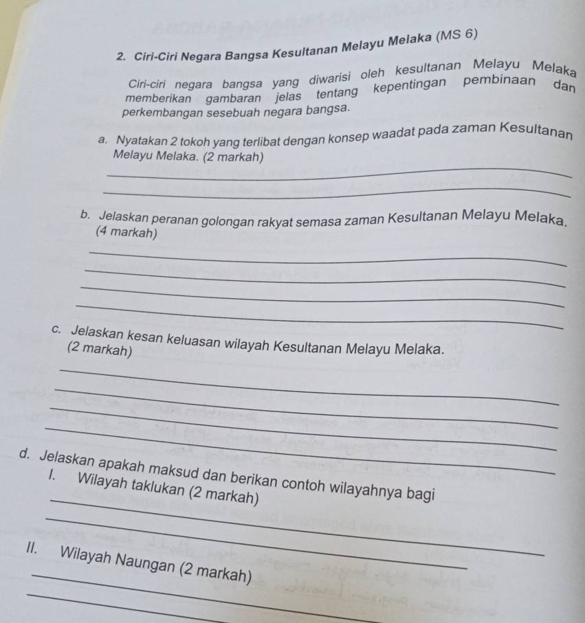 Ciri-Ciri Negara Bangsa Kesultanan Melayu Melaka (MS 6) 
Ciri-ciri negara bangsa yang diwarisi oleh kesultanan Melayu Melaka 
memberikan gambaran jelas tentang kepentingan pembinaan dan 
perkembangan sesebuah negara bangsa. 
a. Nyatakan 2 tokoh yang terlibat dengan konsep waadat pada zaman Kesultanan 
_ 
Melayu Melaka. (2 markah) 
_ 
b. Jelaskan peranan golongan rakyat semasa zaman Kesultanan Melayu Melaka. 
(4 markah) 
_ 
_ 
_ 
_ 
c. Jelaskan kesan keluasan wilayah Kesultanan Melayu Melaka. 
(2 markah) 
_ 
_ 
_ 
_ 
_ 
d. Jelaskan apakah maksud dan berikan contoh wilayahnya bagi 
1. Wilayah taklukan (2 markah) 
_ 
_ 
II. Wilayah Naungan (2 markah) 
_