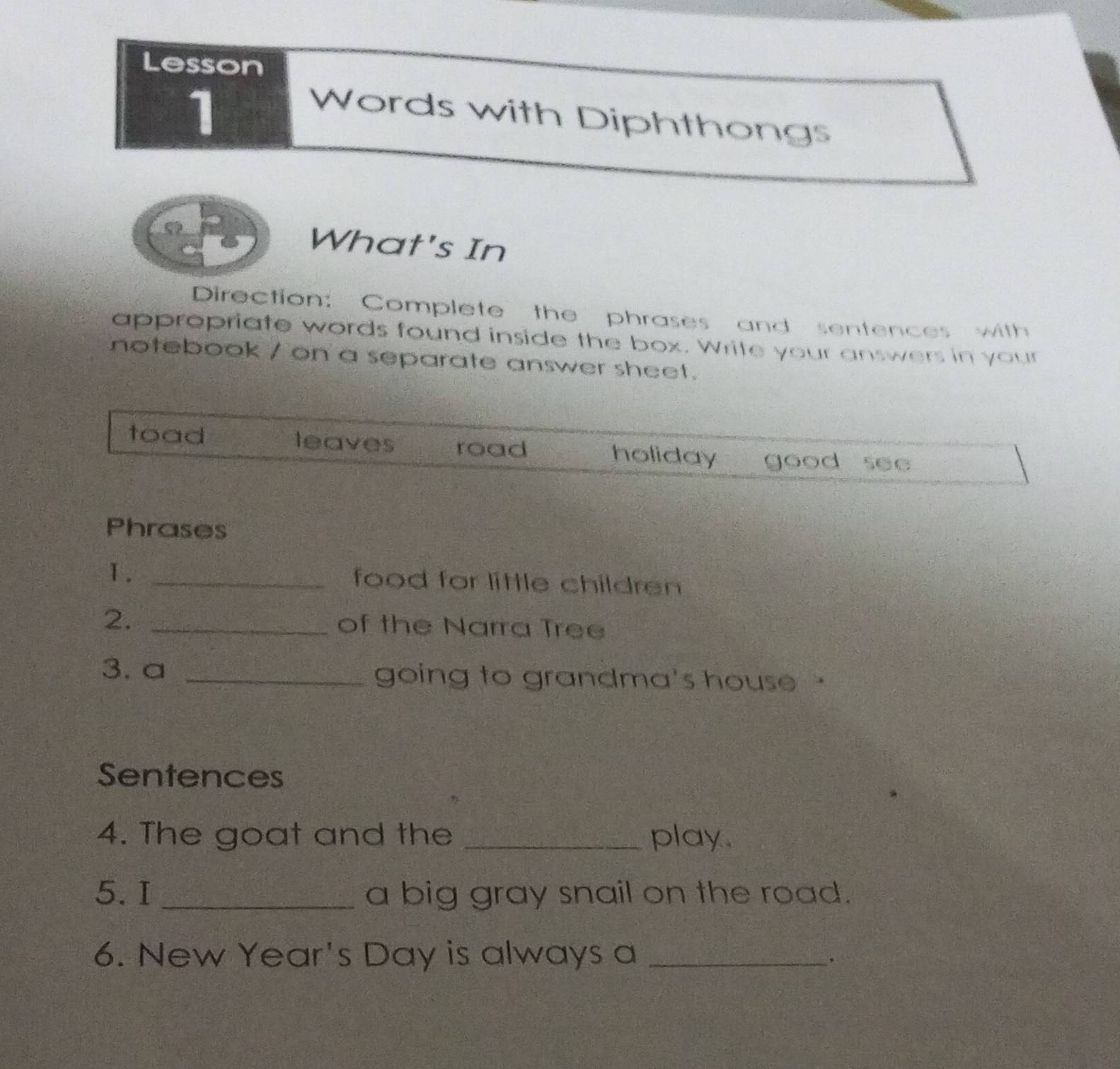 Lesson
1
Words with Diphthongs
What's In
Direction: Complete the phrases and sentences with
appropriate words found inside the box. Write your answers in your
notebook / on a separate answer sheet.
toad leaves road holiday good see
Phrases
Ⅰ. _food for little children
2. _of the Narra Tree
3.a _going to grandma's house 
Sentences
4. The goat and the _play.
5. I _a big gray snail on the road.
6. New Year's Day is always a_
.