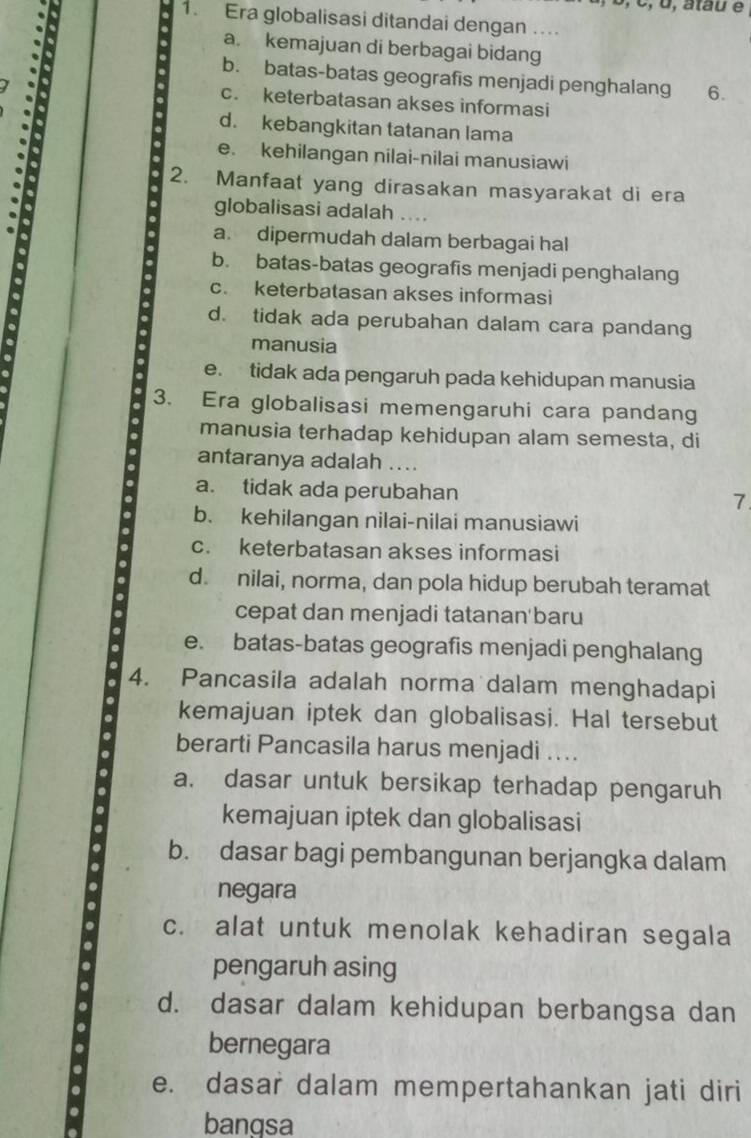 o, atau é
1. Era globalisasi ditandai dengan ….
a. kemajuan di berbagai bidang
b. batas-batas geografis menjadi penghalang 6.
c. keterbatasan akses informasi
d. kebangkitan tatanan lama
e. kehilangan nilai-nilai manusiawi
2. Manfaat yang dirasakan masyarakat di era
globalisasi adalah ..
a. dipermudah dalam berbagai hal
b. batas-batas geografis menjadi penghalang
c. keterbatasan akses informasi
d. tidak ada perubahan dalam cara pandang
manusia
e. tidak ada pengaruh pada kehidupan manusia
3. Era globalisasi memengaruhi cara pandang
manusia terhadap kehidupan alam semesta, di
antaranya adalah ....
a. tidak ada perubahan
7
b. kehilangan nilai-nilai manusiawi
c. keterbatasan akses informasi
d. nilai, norma, dan pola hidup berubah teramat
cepat dan menjadi tatanan'baru
e. batas-batas geografis menjadi penghalang
4. Pancasila adalah norma dalam menghadapi
kemajuan iptek dan globalisasi. Hal tersebut
berarti Pancasila harus menjadi ....
a. dasar untuk bersikap terhadap pengaruh
kemajuan iptek dan globalisasi
b. dasar bagi pembangunan berjangka dalam
negara
c. alat untuk menolak kehadiran segala
pengaruh asing
d. dasar dalam kehidupan berbangsa dan
bernegara
e. dasar dalam mempertahankan jati diri
bangsa