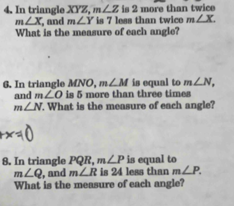 In triangle XYZ, m∠ Z is 2 more than twice
m∠ X , and m∠ Y is 7 less than twice m∠ X. 
What is the measure of each angle? 
6. In triangle MNO, m∠ M is equal to m∠ N, 
and m∠ O is 5 more than three times
m∠ N. What is the measure of each angle? 
8. In triangle PQ R, m∠ P is equal to
m∠ Q , and m∠ R is 24 less than m∠ P. 
What is the measure of each angle?