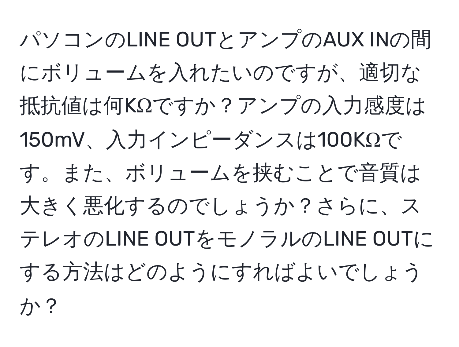 パソコンのLINE OUTとアンプのAUX INの間にボリュームを入れたいのですが、適切な抵抗値は何KΩですか？アンプの入力感度は150mV、入力インピーダンスは100KΩです。また、ボリュームを挟むことで音質は大きく悪化するのでしょうか？さらに、ステレオのLINE OUTをモノラルのLINE OUTにする方法はどのようにすればよいでしょうか？