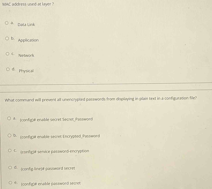 MAC address used at layer ?
a. Data Link
D Application
c. Network
d. Physical
What command will prevent all unencrypted passwords from displaying in plain text in a configuration file?
a (config)# enable secret Secret_Password
b (config)# enable secret Encrypted_Password
C (config)# service password-encryption
d. (config-line)# password secret
e (config)# enable password secret