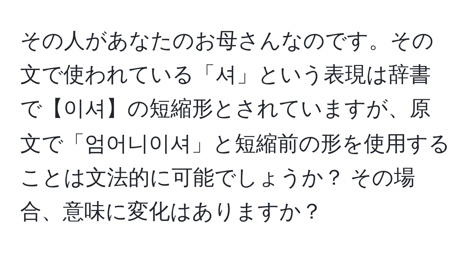 その人があなたのお母さんなのです。その文で使われている「셔」という表現は辞書で【이셔】の短縮形とされていますが、原文で「엄어니이셔」と短縮前の形を使用することは文法的に可能でしょうか？ その場合、意味に変化はありますか？