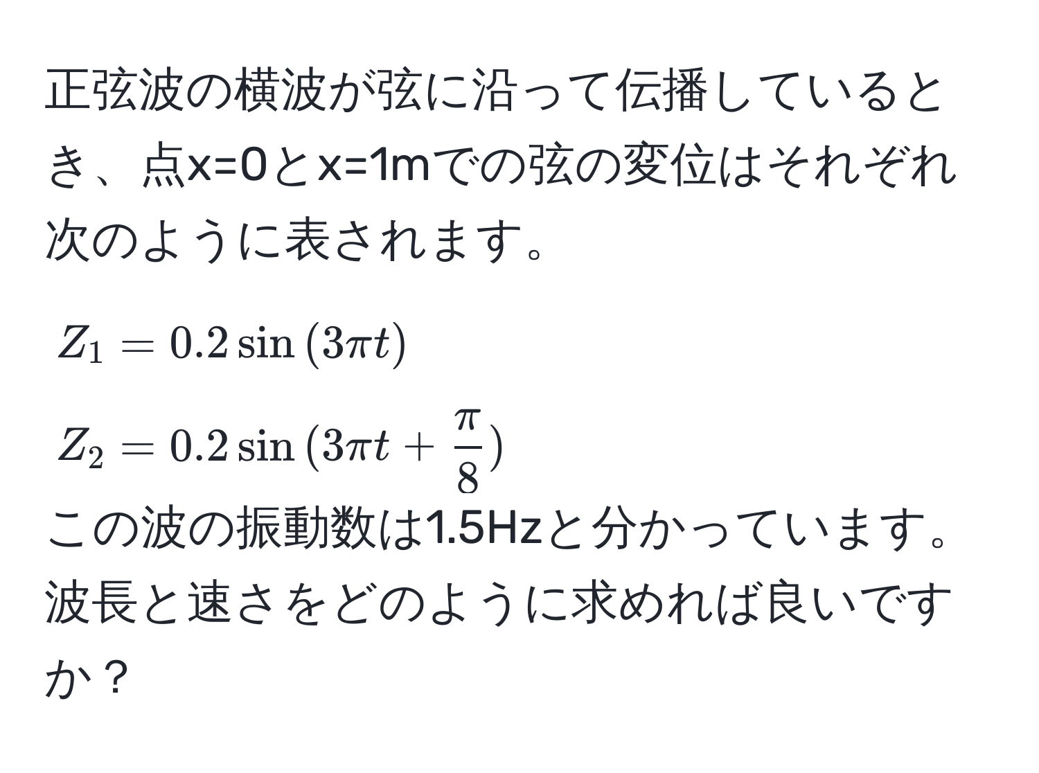 正弦波の横波が弦に沿って伝播しているとき、点x=0とx=1mでの弦の変位はそれぞれ次のように表されます。  
$Z_1 = 0.2 sin(3π t)$  
$Z_2 = 0.2 sin(3π t +  π/8 )$  
この波の振動数は1.5Hzと分かっています。波長と速さをどのように求めれば良いですか？