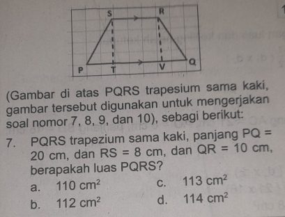 (Gambar di atas PQRS trapesium sama kakí,
gambar tersebut digunakan untuk mengerjakan
soal nomor 7, 8, 9, dan 10), sebagi berikut:
7. PQRS trapezium sama kaki, panjang PQ=
20 cm, dan RS=8cm , dan QR=10cm, 
berapakah luas PQRS?
a. 110cm^2 C. 113cm^2
b. 112cm^2 d. 114cm^2