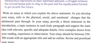 Adolescence represents an inner emotional upheaval, a struggle between 
the eternal human wish to cling to the past and the equally powerful wish 
to get on with the future. 
Write an essay in which you explain the above statement. As you develop 
your essay, refer to the physical, social, and emotional changes that the 
adolescent pass through. In your essay, provide a thesis statement in the 
introduction, a topic sentence in each body paragraph and support the main 
idea with relevant, specific and adequate details. Give examples drawn from 
your reading, experience or observation. Your essay should be between 250-
300 words with an appropriate title and add an outline. Revise and proofread 
your essay.