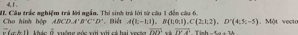 4,1 . 
II. Câu trắc nghiệm trả lời ngắn. Thí sinh trả lời từ câu 1 đến câu 6. 
Cho hình hộp ABCD. A'B'C'D'. Biết A(1;-1;1), B(1;0;1), C(2;1;2), D'(4;5;-5). Một vecto
vector v(a:b:1) khác vector O vuông góc với với cả hai vectơ vector DD' và vector D'A' : Tính -5a+3b