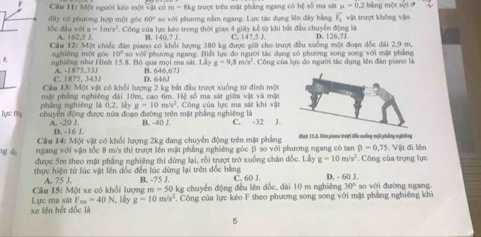 Một người kéo một vật có m= 8kg trượt trên mặt phẳng ngang có hệ số ma sát mu =0.2 bằng một sợi
dây có phương hợp một góc 60° so với phương nằm ngang. Lực tác dụng lên dây bằng vector F_1 vật trượt không vận
tốc đầu với a=1m/s^2. Công của lực kéo trong thời gian 4 giây kể từ khi bắt đầu chuyển động là D. 126.7J.
A. 162.5 J. B. 140,7 J. C. 147,5 J.
Câu 12: Một chiếc đàn piano có khổi lượng 380 kg được giữ cho trượt đều xuống một đoạn dốc dài 2,9 m,
nghiêng một góc 10° so với phương ngang. Biết lực do người tác dụng có phương song song với mặt phẳng
phi nghiêng như Hình 15.8. Bỏ qua mọi ma sát. Lấy g=9.8m/s^2. Công của lực do người tác dụng lên đàn piano là
A. -1875,33J B. 646,67J
C. 1875, 343J D. 646J
Câu 13: Một vật có khối lượng 2 kg bắt đầu trượt xuống từ đinh một
mật phăng nghiêng dài 10m, cao 6m. Hệ số ma sát giữa vật và mặt
phẳng nghiêng là 0,2, lấy g=10m/s^2. Công của lực ma sát khi vật
lựrc m chuyển động được nửa đoạn đường trên mặt phẳng nghiêng là
A. -20 J. B. -40 J. C. -32 J.
D. -16 J.
Câu 14: Một vật có khối lượng 2kg đang chuyển động trên mặt phẳng Hinh 15.8. Đàn piono trượt đều xuống một phẳng nghiêng
g d ngang với vận tốc 8 m/s thì trượt lên mặt phẳng nghiêng góc β so với phương ngang có tan beta =0,75 , Vật đi lên
được 5m theo mặt phẳng nghiêng thì dừng lại, rồi trượt trở xuống chân dốc. Lấy g=10m/s^2. Công của trọng lực
thực hiện từ lúc vật lên đốc đến lúc dừng lại trên dốc bằng D. - 60 J.
A. 75 J. B. -75 J. C. 60 J.
Câu 15: Một xe có khối lượng m=50 kg chuyển động đều lên dốc, dài 10 m nghiêng 30° so với đường ngang.
Lực ma sát F_ms=40N 1, lấy g=10m/s^2 Công của lực kéo F theo phương song song với mặt phẳng nghiêng khi
xe lên hết dốc là
5