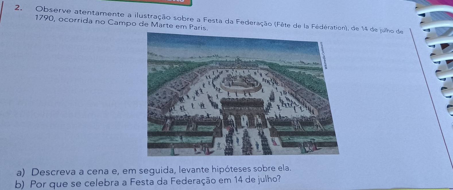 Observe atentamente a ilustração sobre a Festa da Federação (Fête de la Fédération), de 14 de julho de 
1790, ocorrida no Campo de Marte em Paris. 
a) Descreva a cena e, em seguida, levante hipóteses sobre ela. 
b) Por que se celebra a Festa da Federação em 14 de julho?