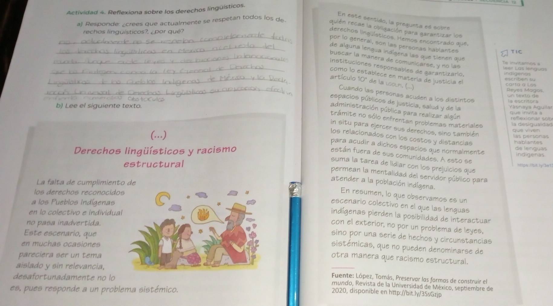 Actividad 4. Reflexiona sobre los derechos lingüísticos.
En este sentido, la pregunta es sobre
a) Responde: ¿crees que actualmente se respetan todos los de
quién recae la obligación para garantizar los
rechos lingüísticos?, ¿por qué?
_derechos lingüísticos. Hemos encontrado que,
_por lo general, son las personas hablantes
TIC
de alguna lengua indígena las que tienen que
_buscar la manera de comunicarse, y no las
Te invitamos a
instituciones responsables de garantizario.
leer Las lenguas
indígenas
_como lo establece en materia de justicia el
escribén su
_artículo 10° de la lgolpi. (...)
carta a Los
Reyes Magos,
_Cuando las personas acuden a los distintos
un texto de
la escritora
espacios públicos de justicia, salud y de la
b) Lee el siguiente texto. Yásnaya Aguilar
administración pública para realizar algún
que invita à
reflexionar sob
trámite no sólo enfrentan problemas materiales la desigualdad
in situ para ejercer sus derechos, sino también
què vivén
(...) las personas
los relacionados con los costos y distancias
hablantes
para acudir a dichos espacios que normalmente
Derechos lingüísticos y racismo
de lenguas
indigenas.
están fuera de sus comunidades. A esto se
estructural https://bit.ly/3e1
suma la tarea de lidiar con los prejuicios que
permean la mentalidad del servidor público para
La falta de cumplimiento de
atender a la población indígena.
los derechos reconocido
En resumen, lo que observamos es un
a los Pueblos Indígenas
escenario colectivo en el que las lenguas
en lo colectivo e individua
indígenas pierden la posibilidad de interactuar
no pasa inadvertida.
con el exterior, no por un problema de leyes,
Este escenario, que
sino por una serie de hechos y circunstancias
en muchas ocasiones
sistémicas, que no pueden denominarse de
pareciera ser un tema
aislado y sin relevancia,
_
otra manera que racismo estructural.
desafortunadamente no lo
Fuente: López, Tomás, Preservar las formas de construir el
mundo, Revista de la Universidad de México, septiembre de
es, pues responde a un problema sistémico.
2020, disponible en http://bit.ly/3SsGzjp