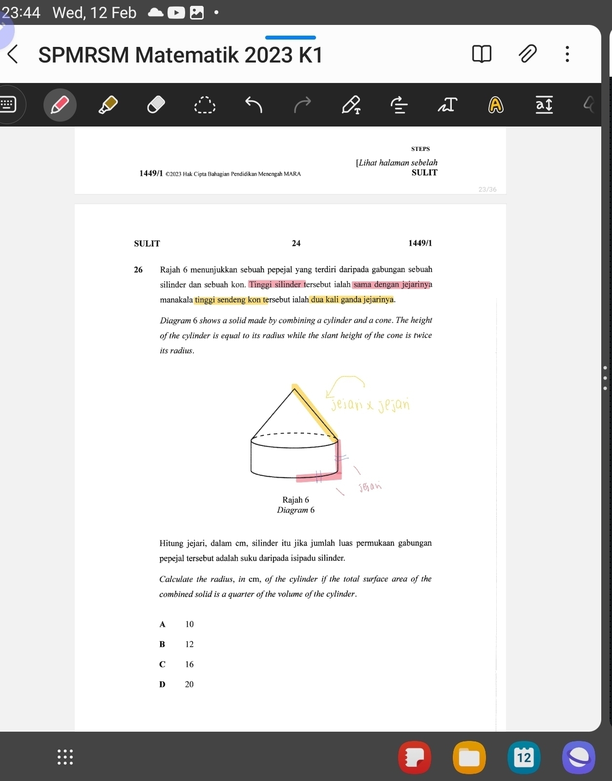 23:44 Wed, 12 Feb
SPMRSM Matematik 2023 K1
STEPS
[Lihat halaman sebelah
1449/1 ©2023 Hak Cipta Bahagian Pendidikan Menengah MARA SULIT
23/36
SULIT 24 1449/1
26 Rajah 6 menunjukkan sebuah pepejal yang terdiri daripada gabungan sebuah
silinder dan sebuah kon. Tinggi silinder tersebut ialah sama dengan jejarinya
manakala tinggi sendeng kon tersebut ialah dua kali ganda jejarinya.
Diagram 6 shows a solid made by combining a cylinder and a cone. The height
of the cylinder is equal to its radius while the slant height of the cone is twice
its radius.
Hitung jejari, dalam cm, silinder itu jika jumlah luas permukaan gabungan
pepejal tersebut adalah suku daripada isipadu silinder.
Calculate the radius, in cm, of the cylinder if the total surface area of the
combined solid is a quarter of the volume of the cylinder.
A 10
B 12
C 16
D 20
12