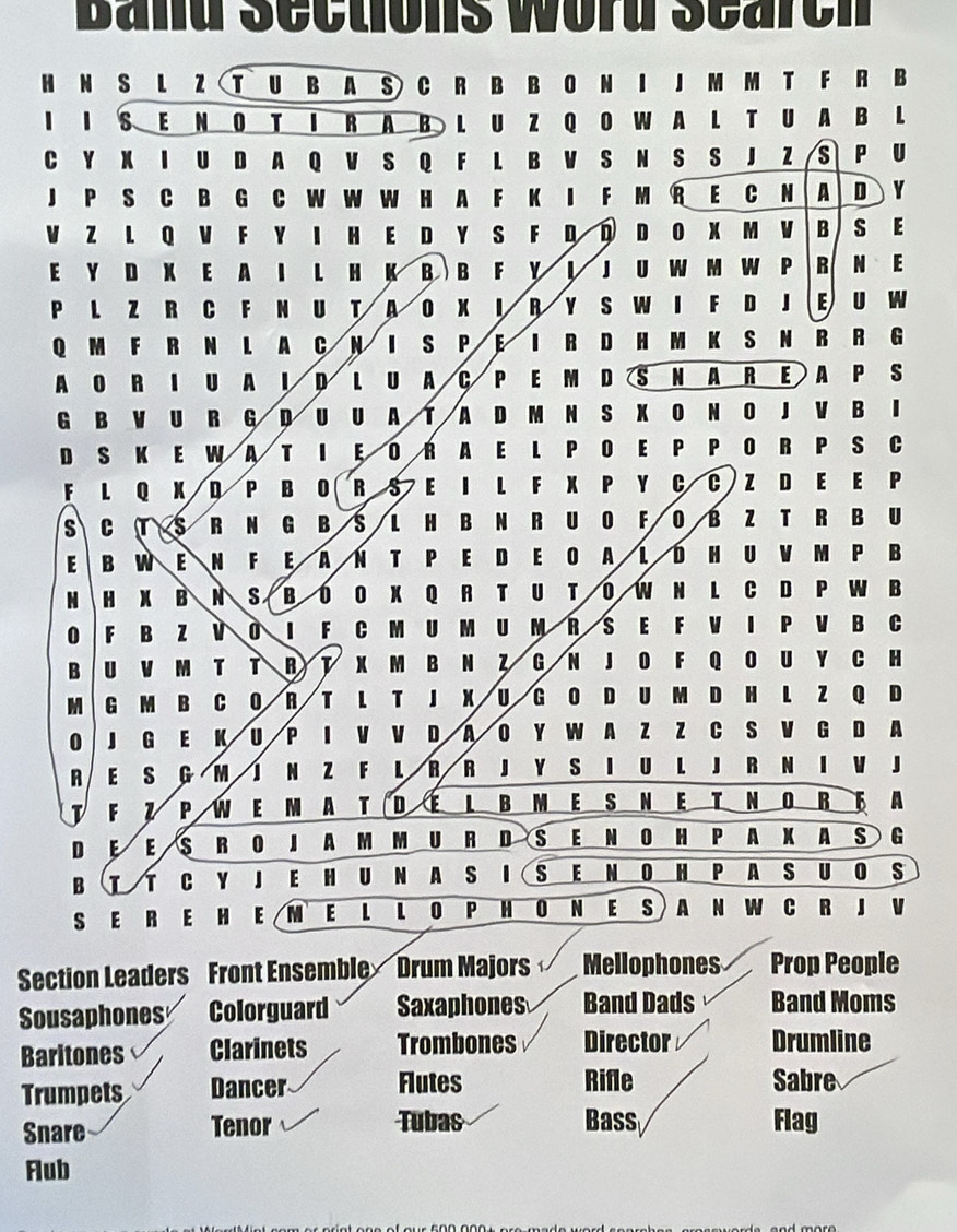 Band Sections word Search
H N S L Z T U B A S C R B B O N I J M M T F R B
I I S E N O T I RAB L U Z Q O W A L T U A B L
C Y X I U D A Q V S Q F L B V S N S S J ZS P U
J P S C B G C W W W H A F K I F M R E C N A D Y
VZ L Q V F Y I H ED Y S F D D D O X M VB S E
E Y D X E A I L H K B  B F Y ↓ J U W M W P R N E
P L Z R C F N U T A O X I R Y S W I F D J E U W
Q M F R N L A C N  I S P E I R D H M K S N R R G
AO R I U A I D LU A C P E M D S N A R EA P S
G B V U R G D U U A T A D M N S X O N O J V B I
D S K E W A T I E O RA E L P OE P P O R P S C
F L Q X D P B O RS E IL F X P Y C C Z D E E P
s CTS R N G B S L H B N R U O F O B Z TR BU
E B W E N FE ÄΝ T PE D EO ALDH U V M P B
H B N S B OO X Q R T U T O W N L C D P W B
0 F B 1 i I F C M U M U M R S E F V I P V B C
B U M T T R  T X M B N Z G N JO F Q O U Y C H
M G M B C 0 R T L T J X U G O D U M D H L Z Q D
0 G E K u P I V V D A O Y W A Z Z C S V G D A
A E s G M J N Z F L R R J Y S I UL J R N I V J
F P w EM A T DEL BME S NE T N ORF A
D E E s R O J A M M U R D S E N O H P A X A S G
B  T C Y J EH U N A S I S E N O H P A S U O S
S ER E H E M E L L O P H ON E S A N W C R J V
Section Leaders Front Ensemble Drum Majors Mellophones Prop People
Sousaphones Colorguard Saxaphones Band Dads Band Moms
Baritones Clarinets Trombones Director Drumline
Trumpets Dancer Flutes Rifle Sabre
Snare Tenor Tubas Bass Flag
Flub