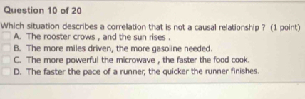 Which situation describes a correlation that is not a causal relationship ? (1 point)
A. The rooster crows , and the sun rises .
B. The more miles driven, the more gasoline needed.
C. The more powerful the microwave , the faster the food cook.
D. The faster the pace of a runner, the quicker the runner finishes.