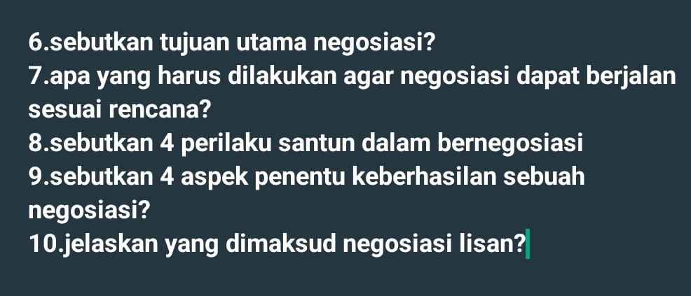 sebutkan tujuan utama negosiasi? 
7.apa yang harus dilakukan agar negosiasi dapat berjalan 
sesuai rencana? 
8.sebutkan 4 perilaku santun dalam bernegosiasi 
9.sebutkan 4 aspek penentu keberhasilan sebuah 
negosiasi? 
10.jelaskan yang dimaksud negosiasi lisan?