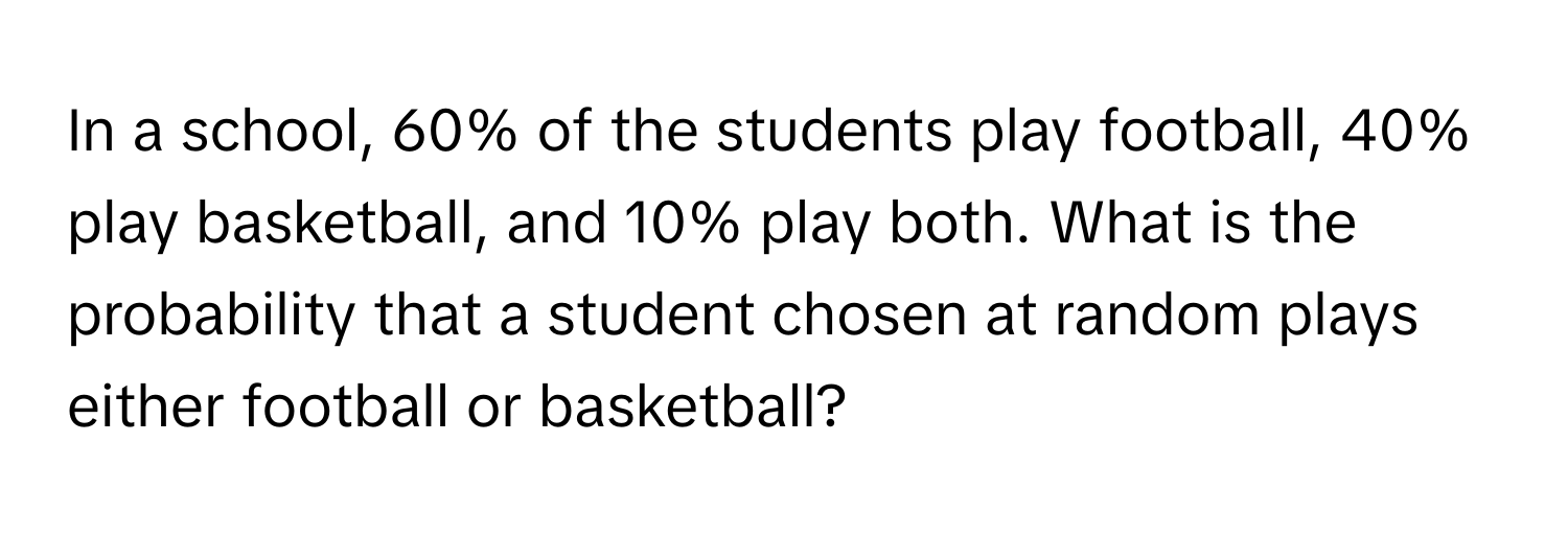 In a school, 60% of the students play football, 40% play basketball, and 10% play both. What is the probability that a student chosen at random plays either football or basketball?