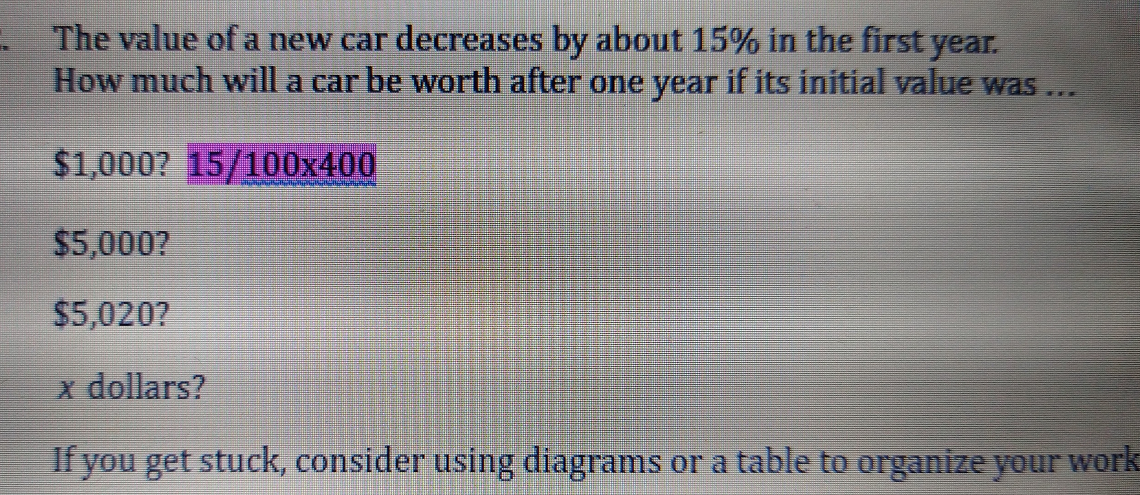 The value of a new car decreases by about 15% in the first year.
How much will a car be worth after one year if its initial value was ...
$1,000?1 5/ 10 0* 400
$5,000?
$5,020?
x dollars?
If you get stuck, consider using diagrams or a table to organize your work