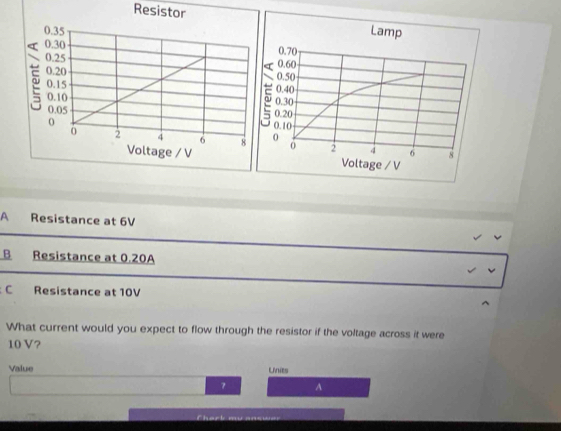 Resistor

A Resistance at 6V
B Resistance at 0.20A
C Resistance at 10V
What current would you expect to flow through the resistor if the voltage across it were
10 V?
Value Linies
7 A
Chark mu