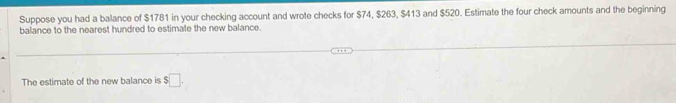 Suppose you had a balance of $1781 in your checking account and wrote checks for $74, $263, $413 and $520. Estimate the four check amounts and the beginning 
balance to the nearest hundred to estimate the new balance. 
The estimate of the new balance is $□.