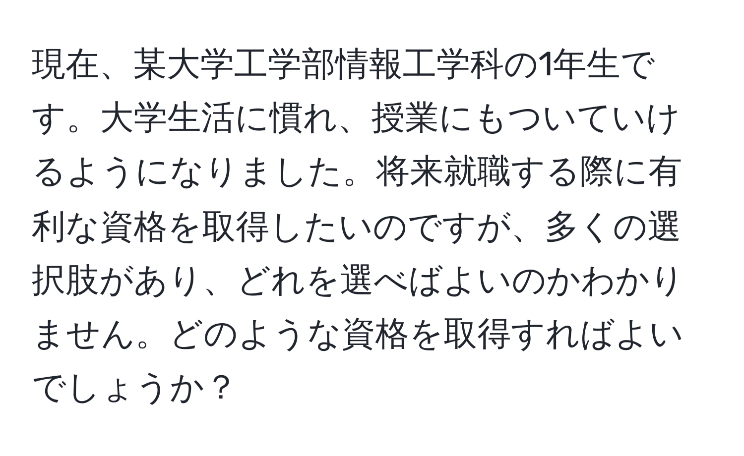 現在、某大学工学部情報工学科の1年生です。大学生活に慣れ、授業にもついていけるようになりました。将来就職する際に有利な資格を取得したいのですが、多くの選択肢があり、どれを選べばよいのかわかりません。どのような資格を取得すればよいでしょうか？