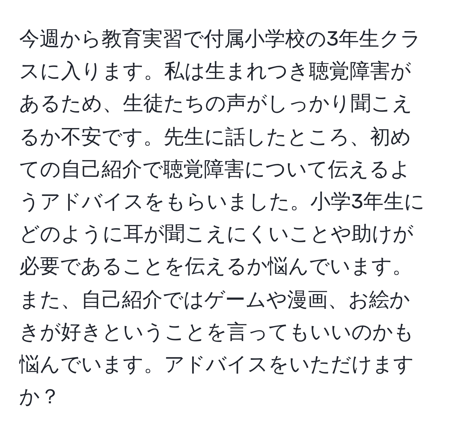 今週から教育実習で付属小学校の3年生クラスに入ります。私は生まれつき聴覚障害があるため、生徒たちの声がしっかり聞こえるか不安です。先生に話したところ、初めての自己紹介で聴覚障害について伝えるようアドバイスをもらいました。小学3年生にどのように耳が聞こえにくいことや助けが必要であることを伝えるか悩んでいます。また、自己紹介ではゲームや漫画、お絵かきが好きということを言ってもいいのかも悩んでいます。アドバイスをいただけますか？