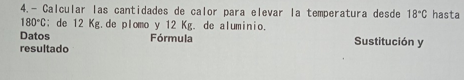 4.- Calcular las cantidades de calor para elevar la temperatura desde 18°C hasta
180°C; de 12 Kg.de plomo y 12 Kg. de aluminio. 
Datos Fórmula Sustitución y 
resultado