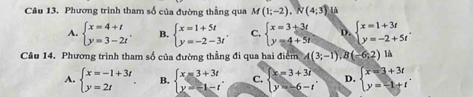 Phương trình tham số của đường thằng qua M(1;-2), N(4;3) là
A. beginarrayl x=4+t y=3-2tendarray.. B. beginarrayl x=1+5t y=-2-3tendarray.. C. beginarrayl x=3+3t y=4+5tendarray. D. beginarrayl x=1+3t y=-2+5tendarray.. 
Câu 14. Phương trình tham số của đường thằng đi qua hai điểm A(3;-1),B(-6;2)1 à
A. beginarrayl x=-1+3t y=2tendarray.. B. beginarrayl x=3+3t y=-1-tendarray.. C. beginarrayl x=3+3i y=-6-tendarray.. D. beginarrayl x=3+3t y=-1+tendarray..